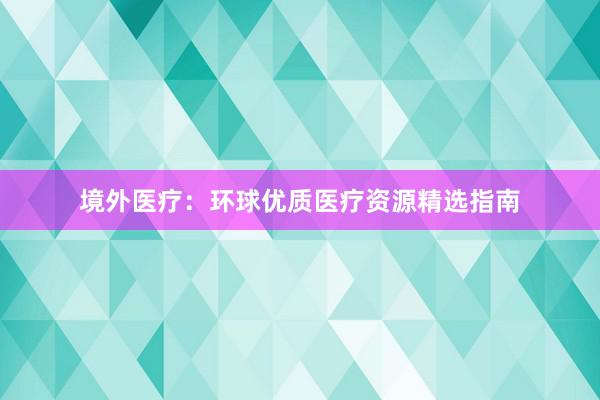 境外医疗：环球优质医疗资源精选指南